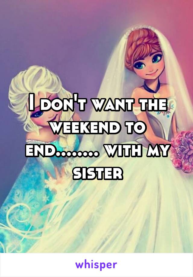 I don't want the weekend to end........ with my sister