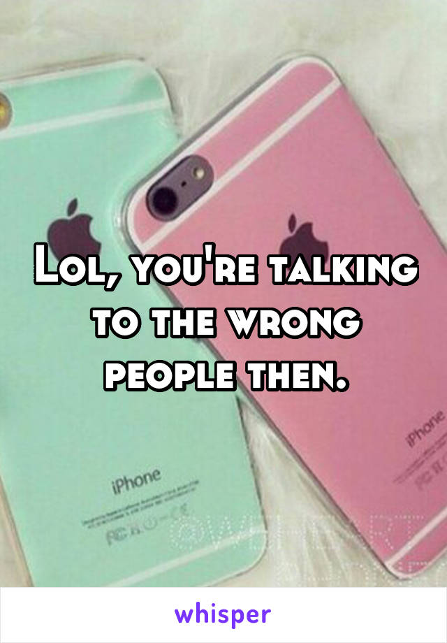 Lol, you're talking to the wrong people then.