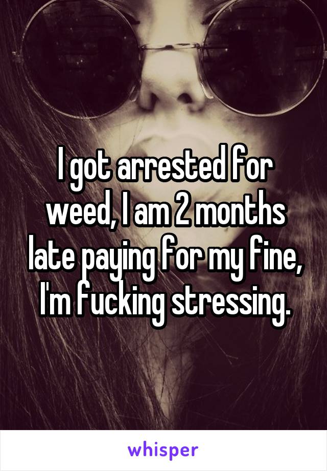 I got arrested for weed, I am 2 months late paying for my fine, I'm fucking stressing.