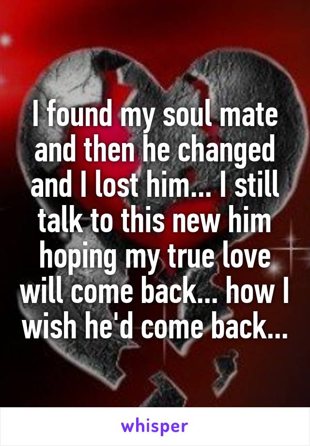 I found my soul mate and then he changed and I lost him... I still talk to this new him hoping my true love will come back... how I wish he'd come back...