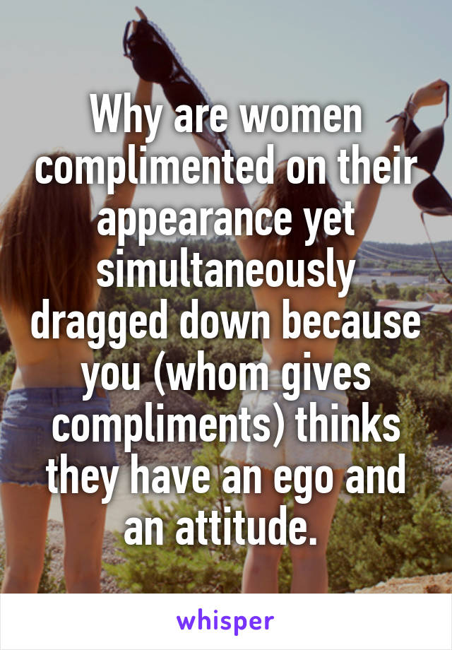 Why are women complimented on their appearance yet simultaneously dragged down because you (whom gives compliments) thinks they have an ego and an attitude. 