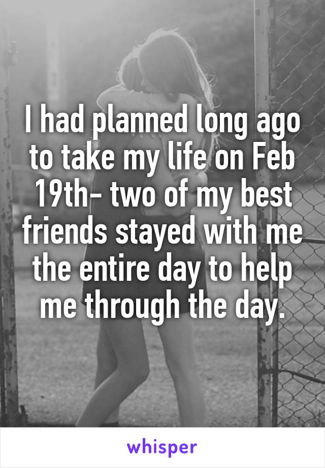 I had planned long ago to take my life on Feb 19th- two of my best friends stayed with me the entire day to help me through the day.
