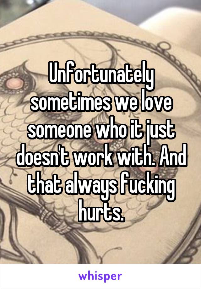 Unfortunately sometimes we love someone who it just doesn't work with. And that always fucking hurts.