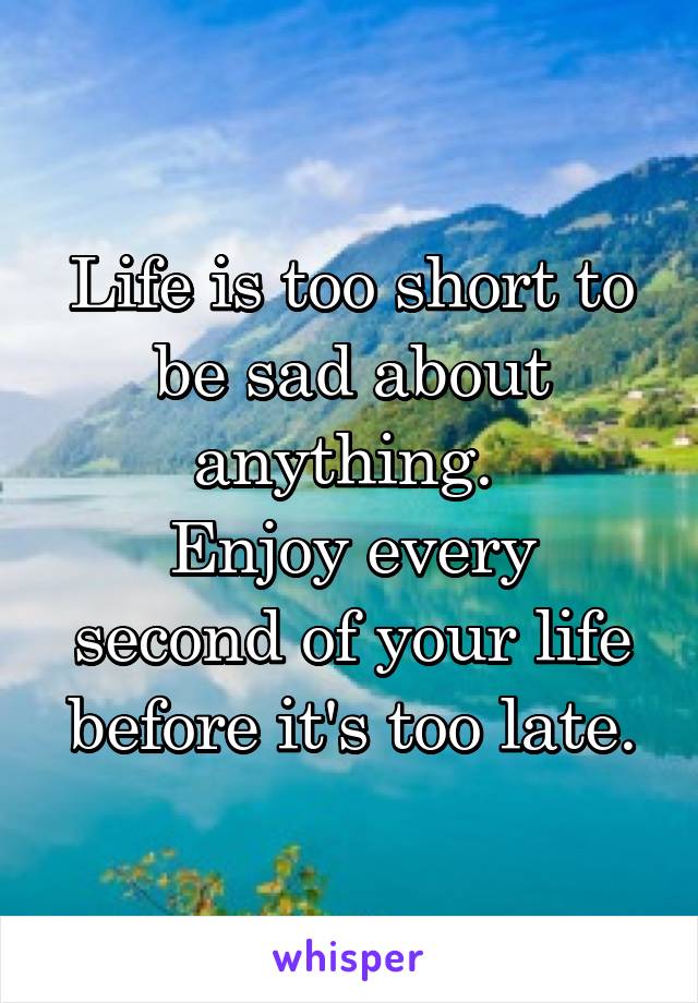 Life is too short to be sad about anything. 
Enjoy every second of your life before it's too late.