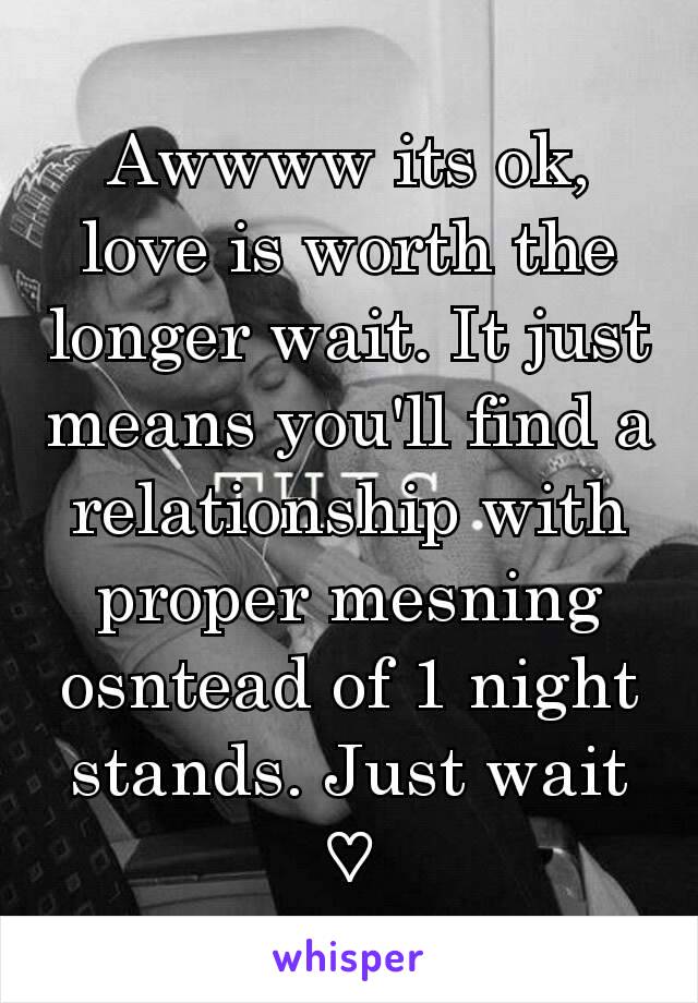 Awwww its ok, love is worth the longer wait. It just means you'll find a relationship with proper mesning osntead of 1 night stands. Just wait ♡