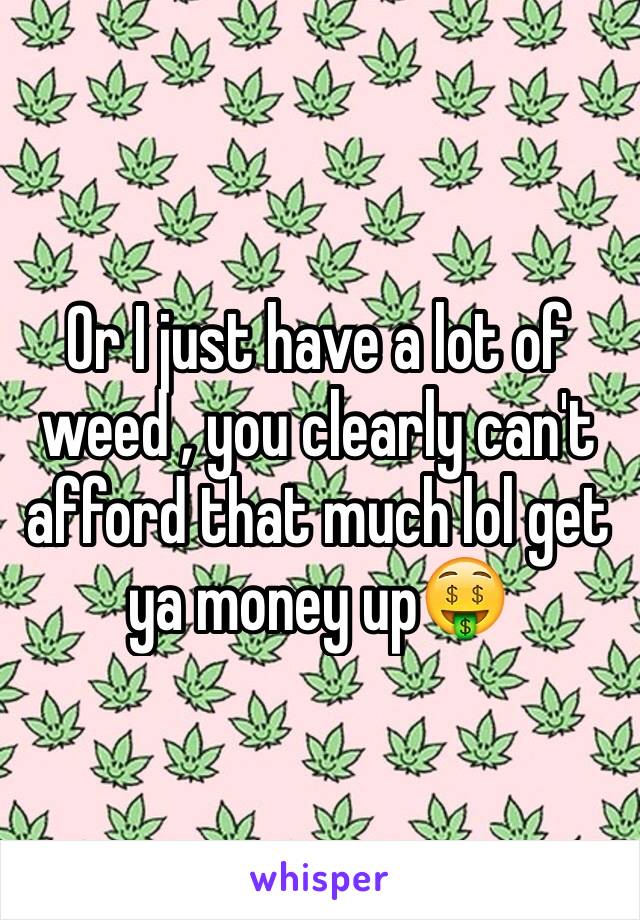 Or I just have a lot of weed , you clearly can't afford that much lol get ya money up🤑