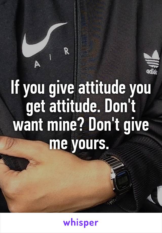 If you give attitude you get attitude. Don't want mine? Don't give me yours. 