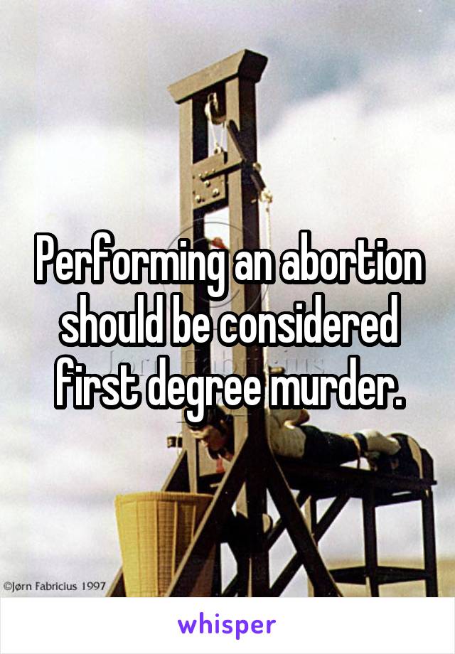 Performing an abortion should be considered first degree murder.