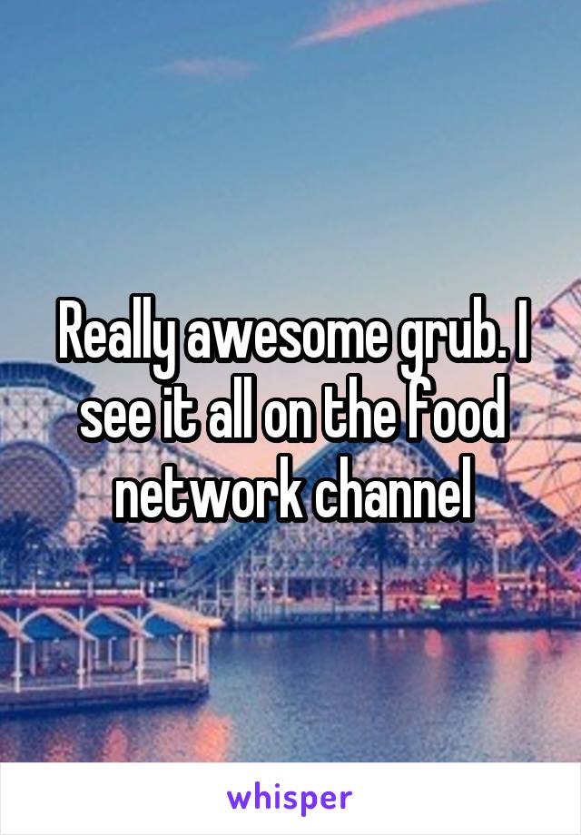 Really awesome grub. I see it all on the food network channel