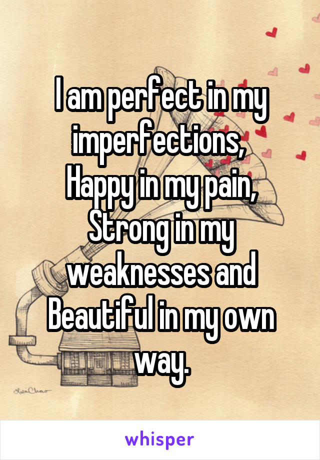 I am perfect in my imperfections, 
Happy in my pain,
Strong in my weaknesses and Beautiful in my own way.