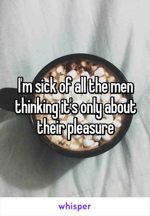 I'm sick of all the men thinking it's only about their pleasure