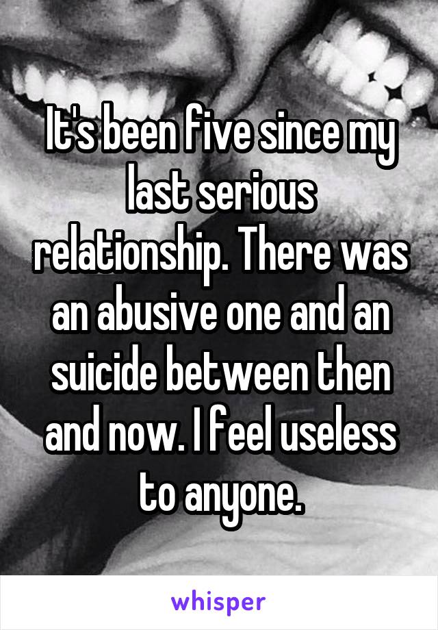 It's been five since my last serious relationship. There was an abusive one and an suicide between then and now. I feel useless to anyone.