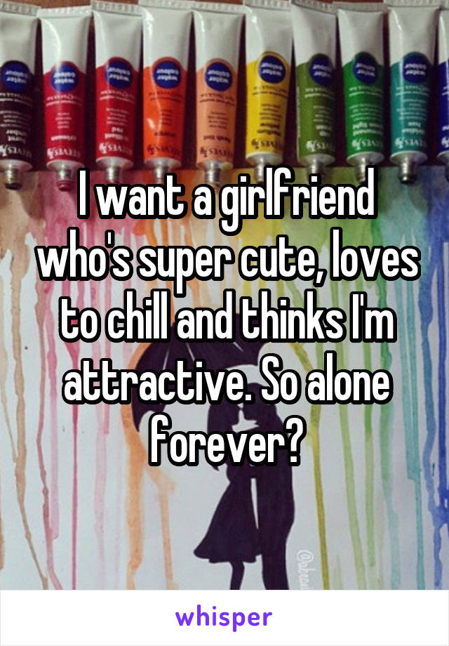 I want a girlfriend who's super cute, loves to chill and thinks I'm attractive. So alone forever?