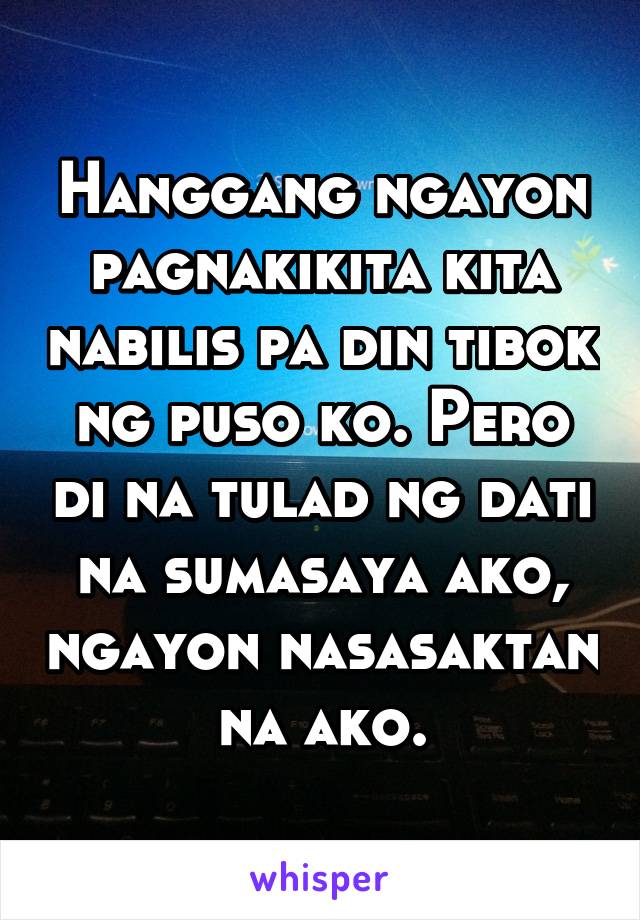 Hanggang ngayon pagnakikita kita nabilis pa din tibok ng puso ko. Pero di na tulad ng dati na sumasaya ako, ngayon nasasaktan na ako.