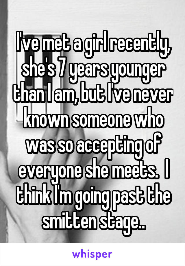 I've met a girl recently, she's 7 years younger than I am, but I've never known someone who was so accepting of everyone she meets.  I think I'm going past the smitten stage..