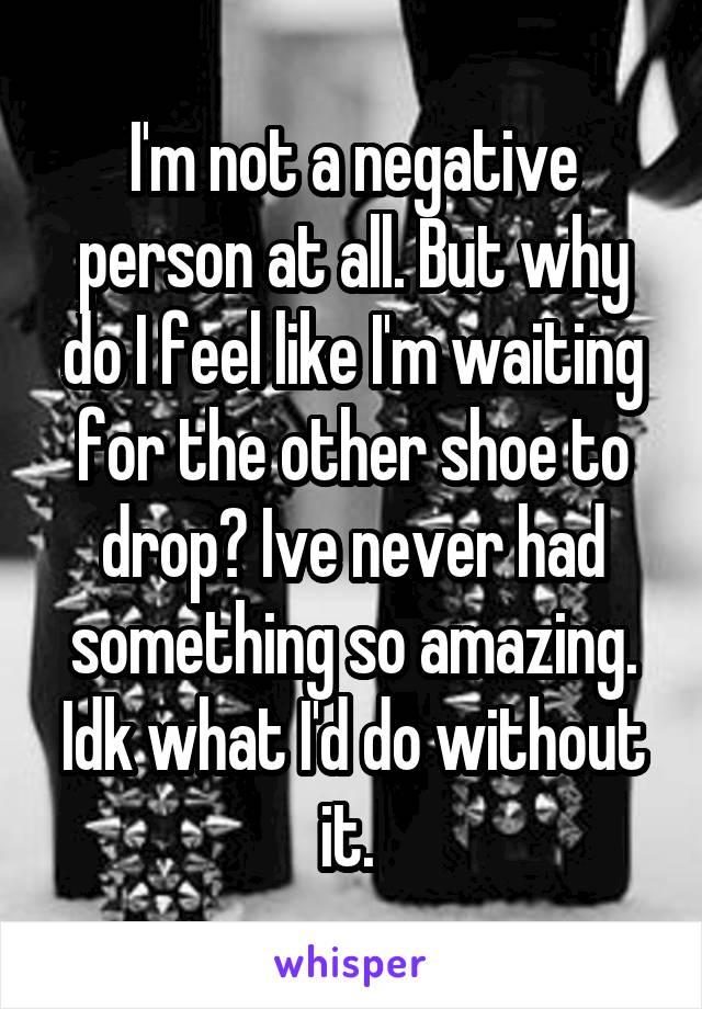 I'm not a negative person at all. But why do I feel like I'm waiting for the other shoe to drop? Ive never had something so amazing. Idk what I'd do without it. 