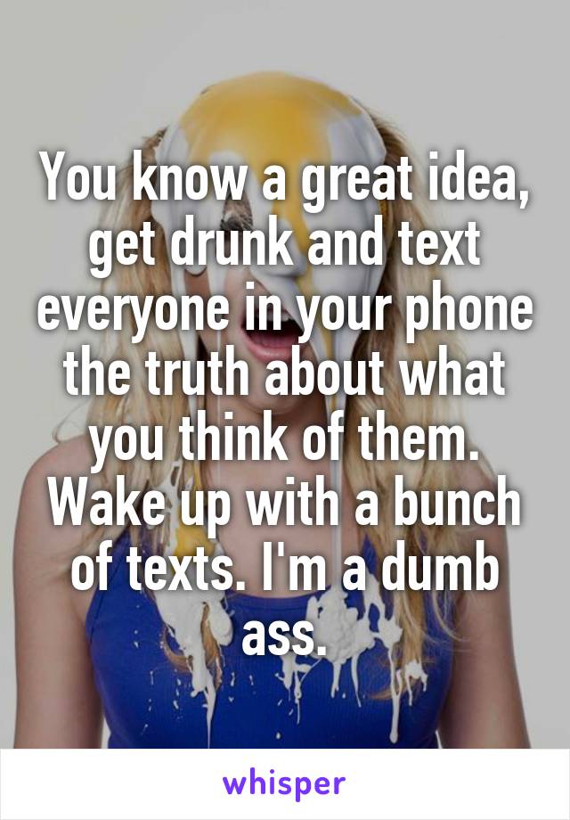 You know a great idea, get drunk and text everyone in your phone the truth about what you think of them. Wake up with a bunch of texts. I'm a dumb ass.