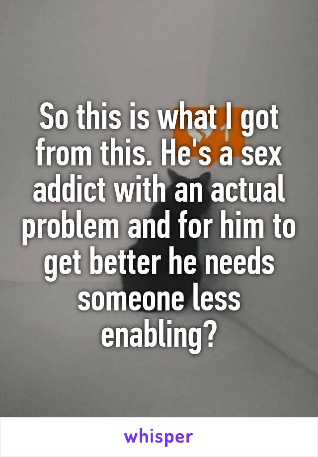 So this is what I got from this. He's a sex addict with an actual problem and for him to get better he needs someone less enabling?