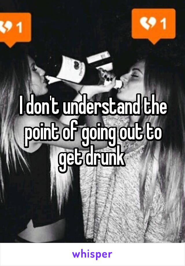 I don't understand the point of going out to get drunk 