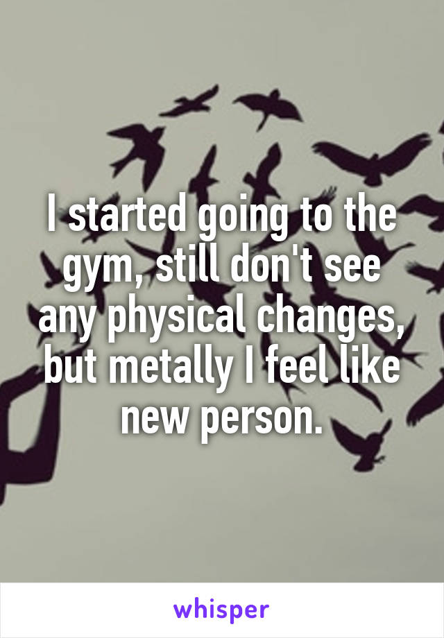 I started going to the gym, still don't see any physical changes, but metally I feel like new person.