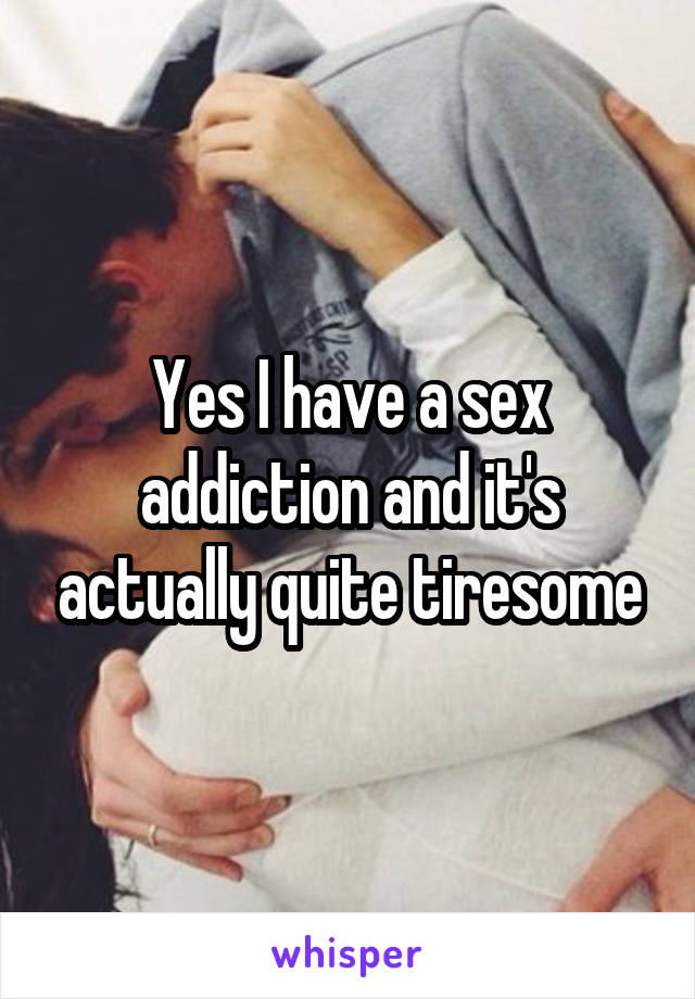 Yes I have a sex addiction and it's actually quite tiresome