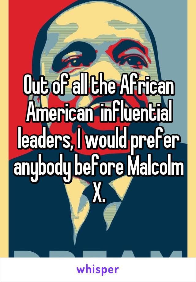 Out of all the African American  influential leaders, I would prefer anybody before Malcolm X.