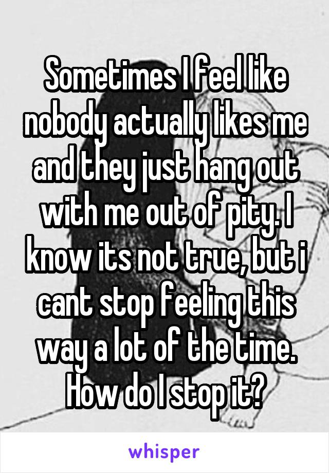 Sometimes I feel like nobody actually likes me and they just hang out with me out of pity. I know its not true, but i cant stop feeling this way a lot of the time. How do I stop it?