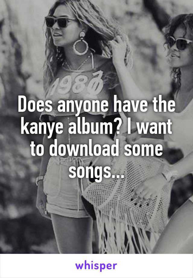 Does anyone have the kanye album? I want to download some songs...