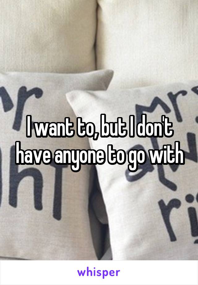 I want to, but I don't have anyone to go with