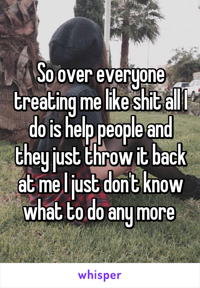 So over everyone treating me like shit all I do is help people and they just throw it back at me I just don't know what to do any more 