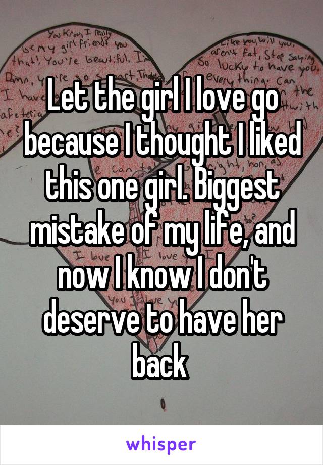 Let the girl I love go because I thought I liked this one girl. Biggest mistake of my life, and now I know I don't deserve to have her back 