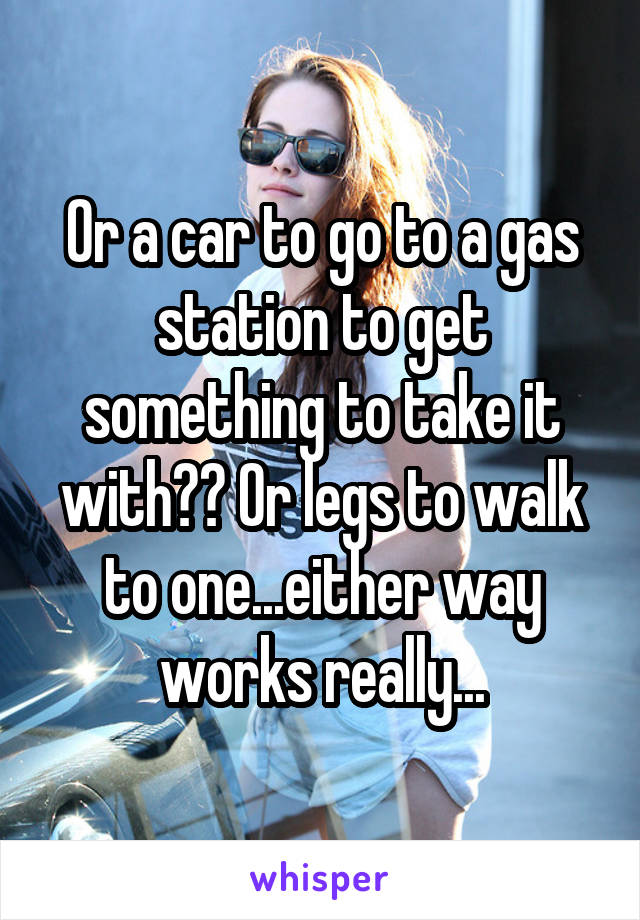 Or a car to go to a gas station to get something to take it with?? Or legs to walk to one...either way works really...