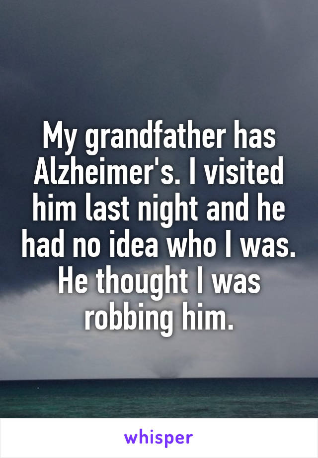 My grandfather has Alzheimer's. I visited him last night and he had no idea who I was. He thought I was robbing him.