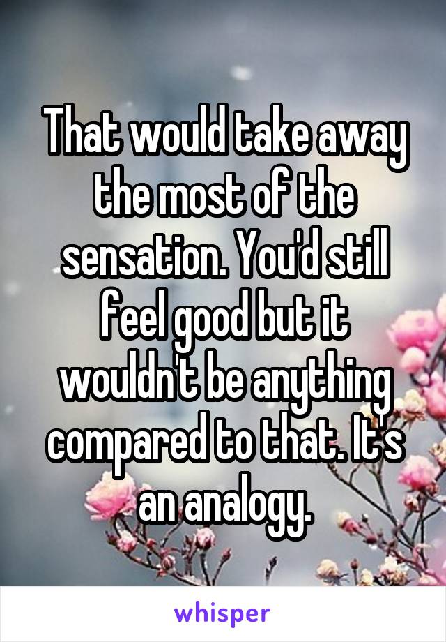 That would take away the most of the sensation. You'd still feel good but it wouldn't be anything compared to that. It's an analogy.