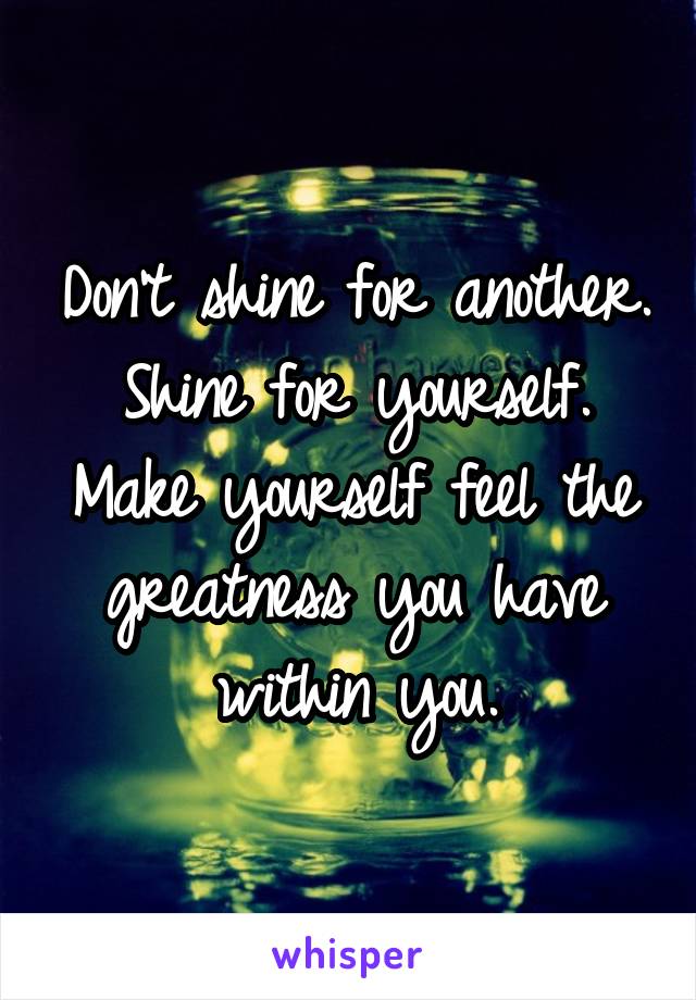 Don't shine for another. Shine for yourself. Make yourself feel the greatness you have within you.