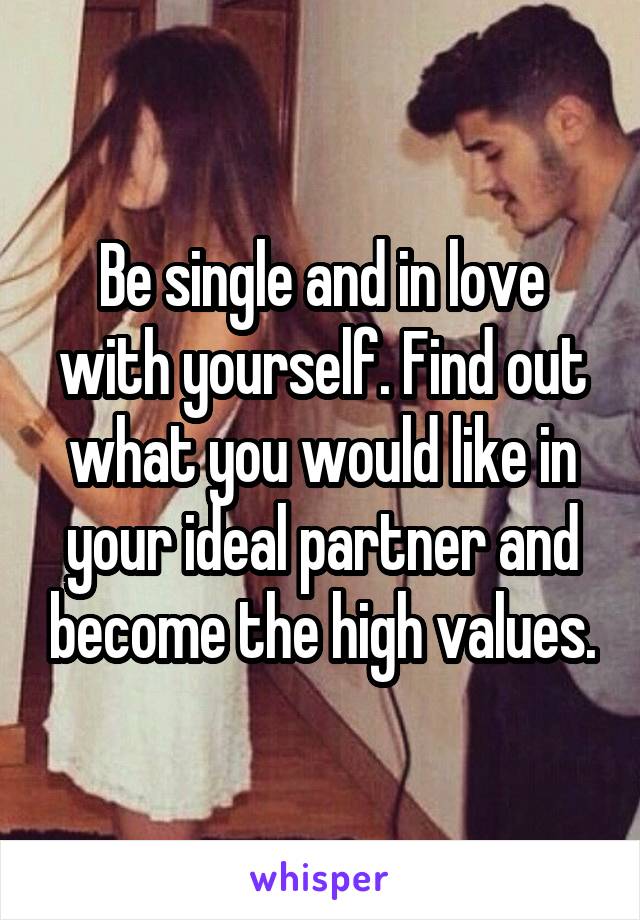 Be single and in love with yourself. Find out what you would like in your ideal partner and become the high values.