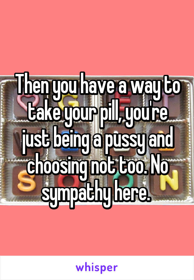 Then you have a way to take your pill, you're just being a pussy and choosing not too. No sympathy here. 