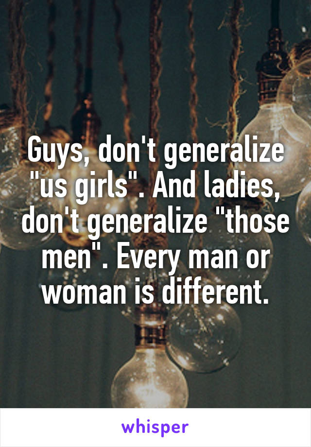 Guys, don't generalize "us girls". And ladies, don't generalize "those men". Every man or woman is different.