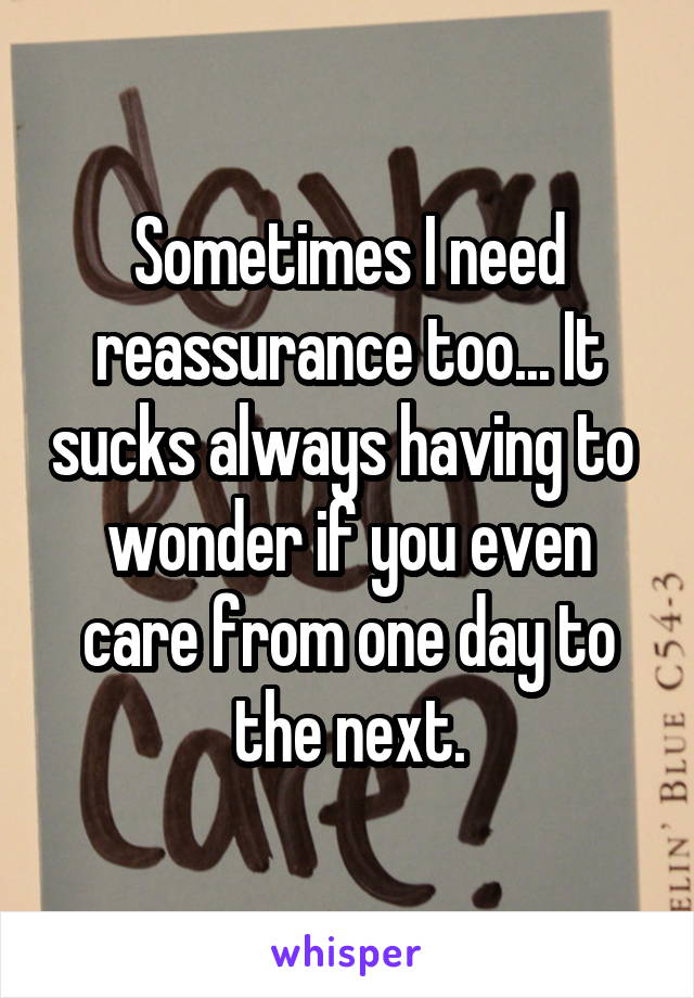 Sometimes I need reassurance too... It sucks always having to  wonder if you even care from one day to the next.