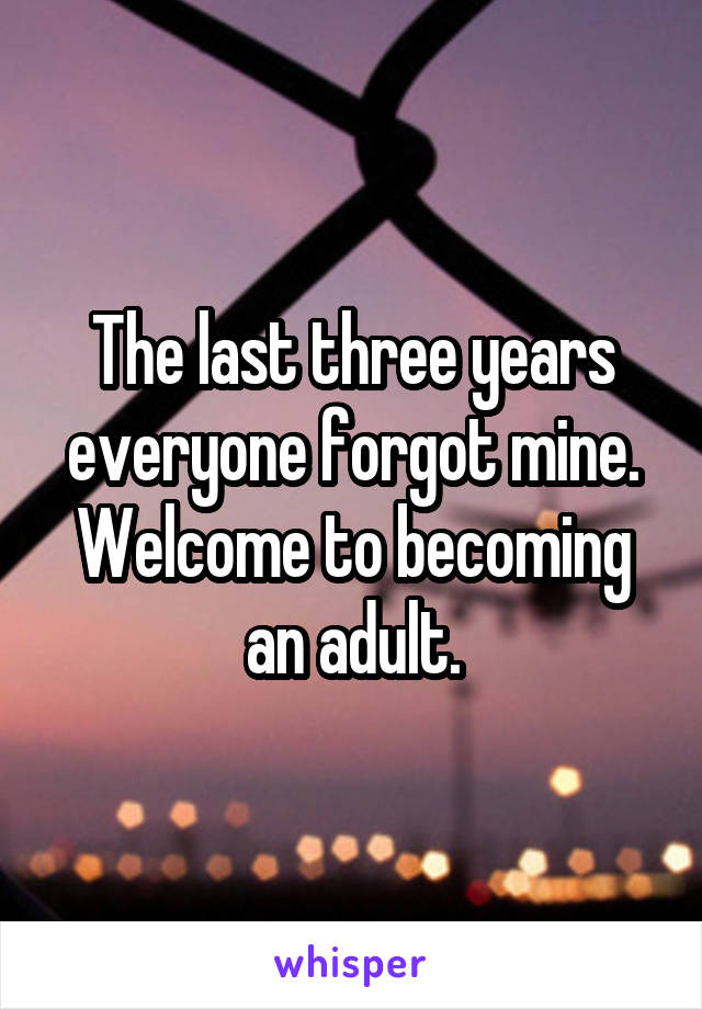The last three years everyone forgot mine. Welcome to becoming an adult.