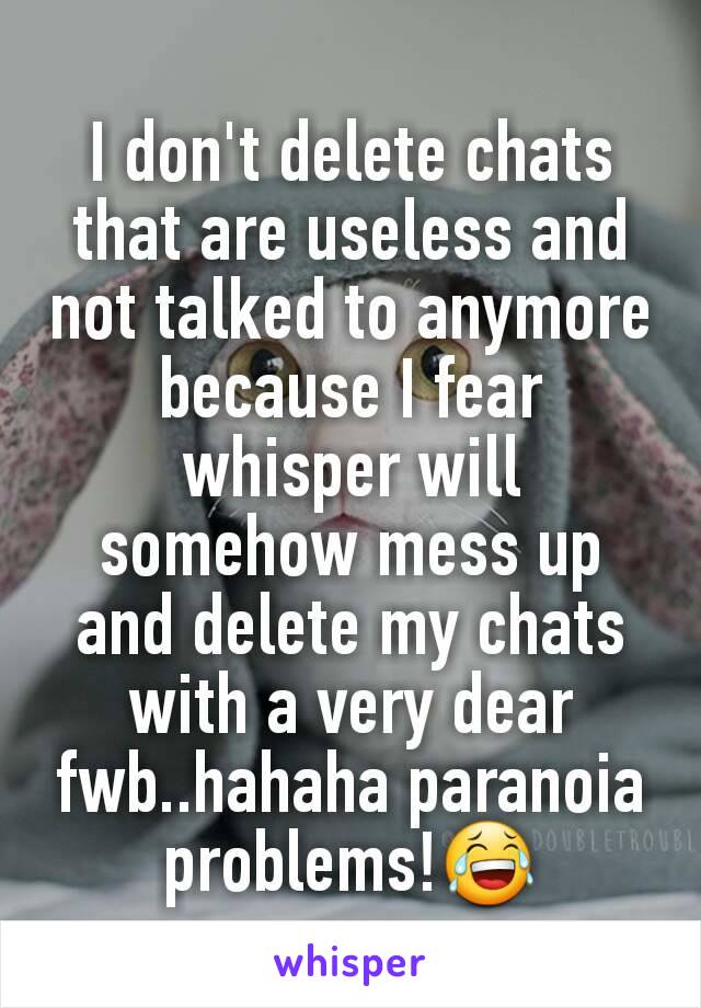 I don't delete chats that are useless and not talked to anymore because I fear whisper will somehow mess up and delete my chats with a very dear fwb..hahaha paranoia problems!😂