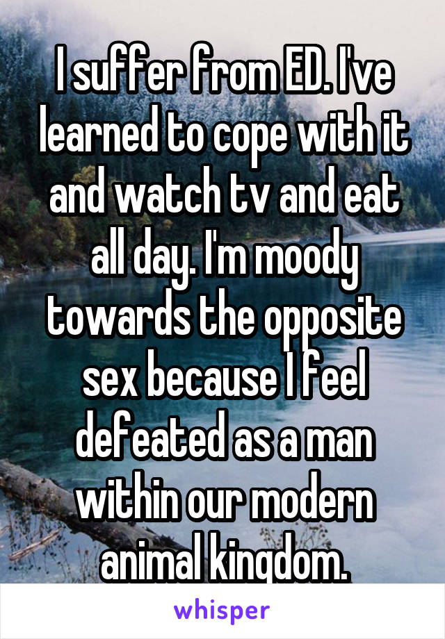 I suffer from ED. I've learned to cope with it and watch tv and eat all day. I'm moody towards the opposite sex because I feel defeated as a man within our modern animal kingdom.