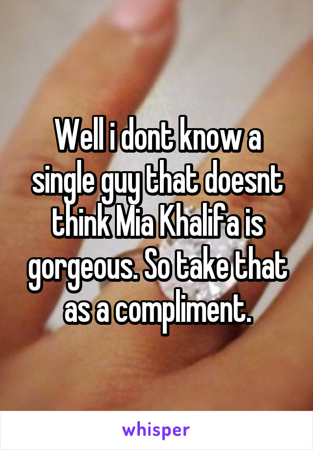 Well i dont know a single guy that doesnt think Mia Khalifa is gorgeous. So take that as a compliment.