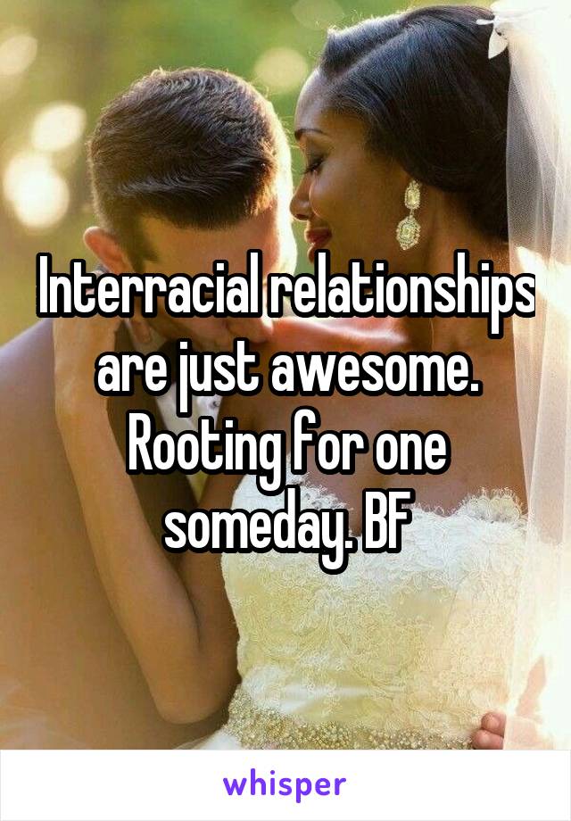 Interracial relationships are just awesome. Rooting for one someday. BF