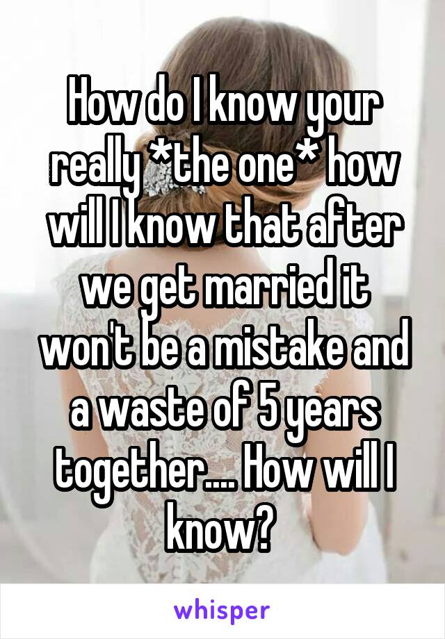 How do I know your really *the one* how will I know that after we get married it won't be a mistake and a waste of 5 years together.... How will I know? 