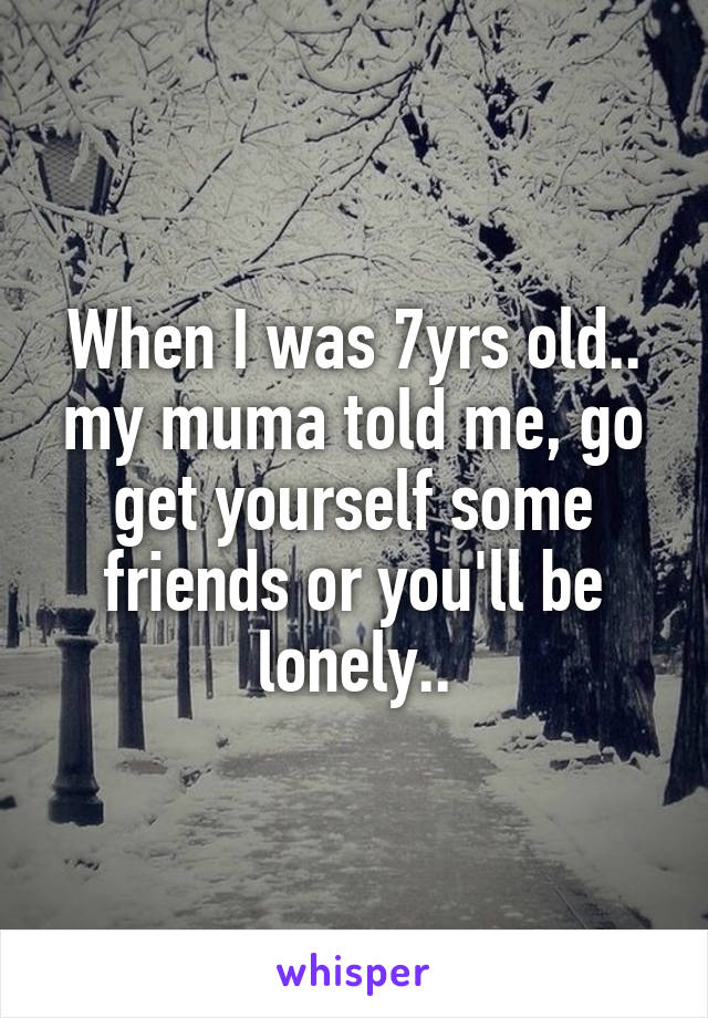 When I was 7yrs old..
my muma told me, go get yourself some friends or you'll be lonely..