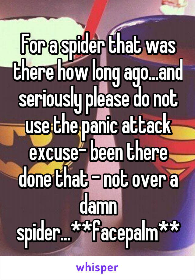 For a spider that was there how long ago...and seriously please do not use the panic attack excuse- been there done that - not over a damn spider...**facepalm**