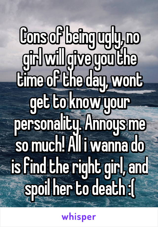 Cons of being ugly, no girl will give you the time of the day, wont get to know your personality. Annoys me so much! All i wanna do is find the right girl, and spoil her to death :(