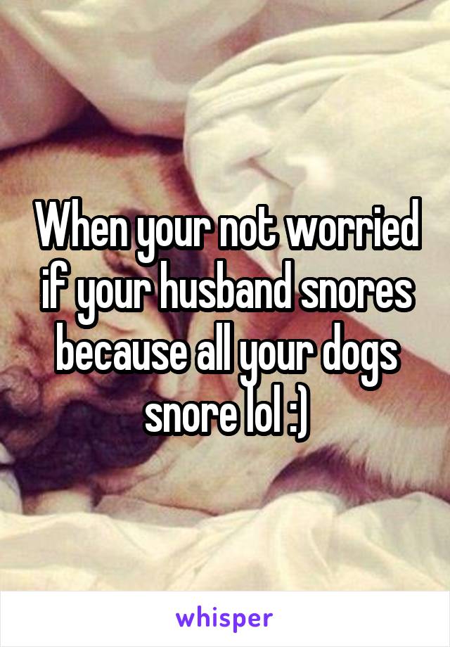 When your not worried if your husband snores because all your dogs snore lol :)