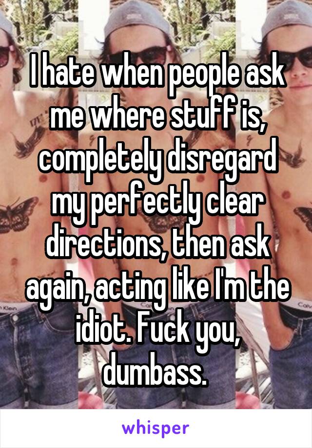 I hate when people ask me where stuff is, completely disregard my perfectly clear directions, then ask again, acting like I'm the idiot. Fuck you, dumbass. 